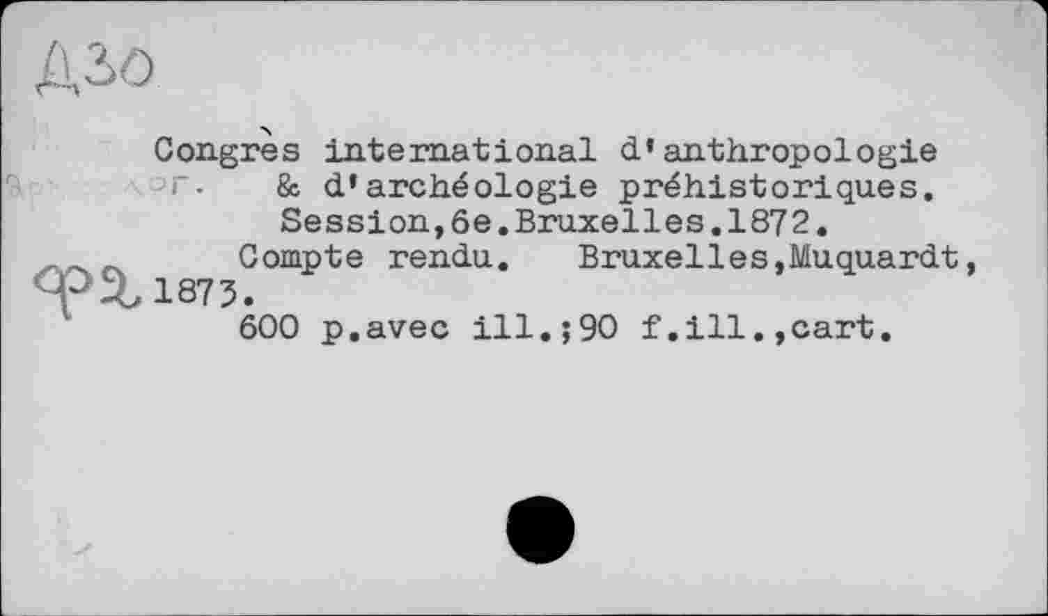 ﻿Дзо
Congres international d’anthropologie т. & d’archéologie préhistoriques.
Session,6e.Bruxelles.1872.
Compte rendu. Bruxelles,Muquardt, <pS,1873.
600 p.avec ill.;90 f.ill.,cart.